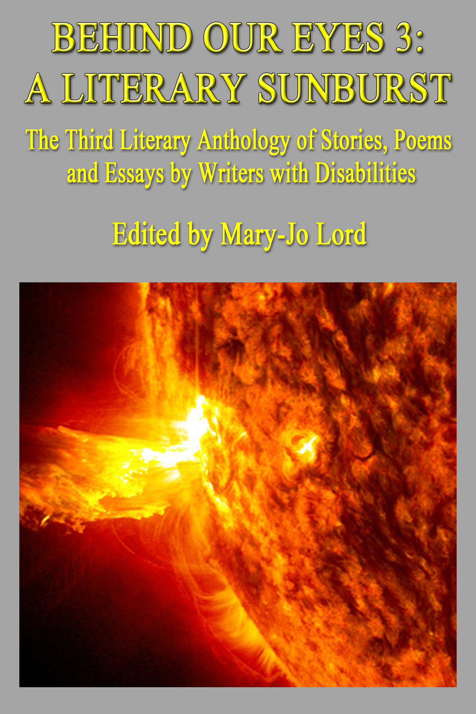 Text of cover image courtesy of Be My AI: The image is the cover of a book titled "Behind Our Eyes 3: A Literary Sunburst." The subtitle reads, "The Third Literary Anthology of Stories, Poems and Essays by Writers with Disabilities." The book is edited by Mary-Jo Lord. The background of the cover is gray, and the text is in yellow. Below the text, there is an image of a bright, fiery sunburst, showing intense solar activity with vivid orange and yellow colors.