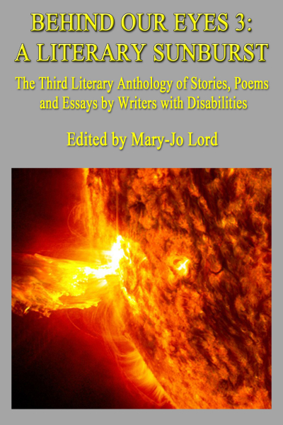 Text of cover image courtesy of Be My AI: The image is the cover of a book titled "Behind Our Eyes 3: A Literary Sunburst." The subtitle reads, "The Third Literary Anthology of Stories, Poems and Essays by Writers with Disabilities." The book is edited by Mary-Jo Lord. The background of the cover is gray, and the text is in yellow. Below the text, there is an image of a bright, fiery sunburst, showing intense solar activity with vivid orange and yellow colors.